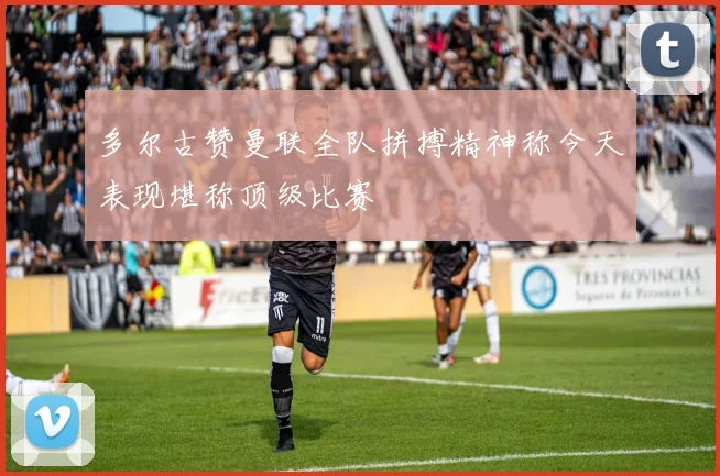 多尔古赞曼联全队拼搏精神称今天表现堪称顶级比赛