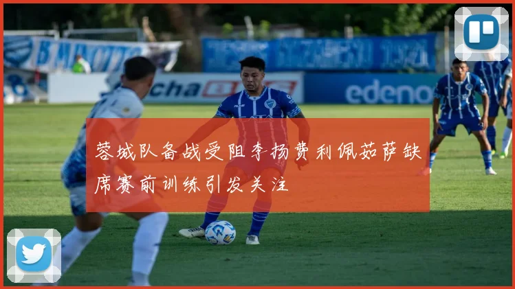 蓉城队备战受阻李扬费利佩茹萨缺席赛前训练引发关注