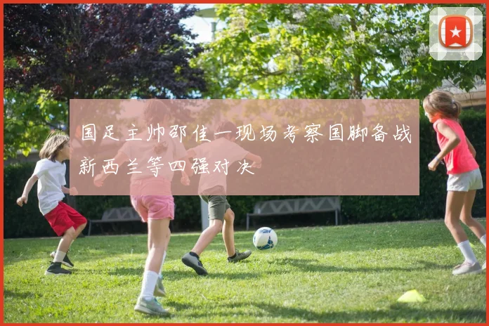 国足主帅邵佳一现场考察国脚备战新西兰等四强对决