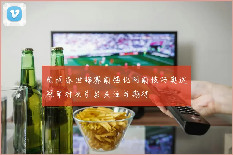 陈雨菲世锦赛前强化网前技巧奥运冠军对决引发关注与期待