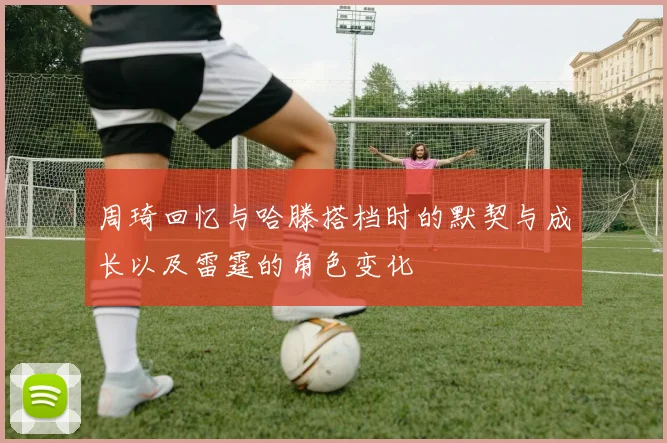 周琦回忆与哈滕搭档时的默契与成长以及雷霆的角色变化